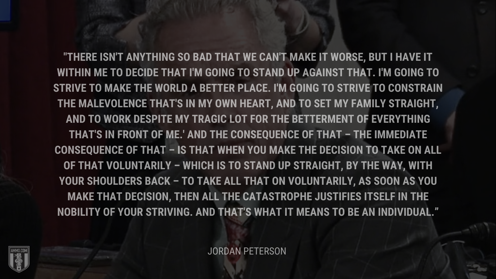 &ldquo;There isn't anything so bad that we can't make it worse, but I have it within me to decide that I'm going to stand up against that. I'm going to strive to make the world a better place. I'm going to strive to constrain the malevolence that's in my own heart, and to set my family straight, and to work despite my tragic lot for the betterment of everything that's in front of me.' And the consequence of that – the immediate consequence of that – is that when you make the decision to take on all of that voluntarily – which is to stand up straight, by the way, with your shoulders back – to take all that on voluntarily, as soon as you make that decision, then all the catastrophe justifies itself in the nobility of your striving. And that's what it means to be an individual.&rdquo; - Jordan Peterson