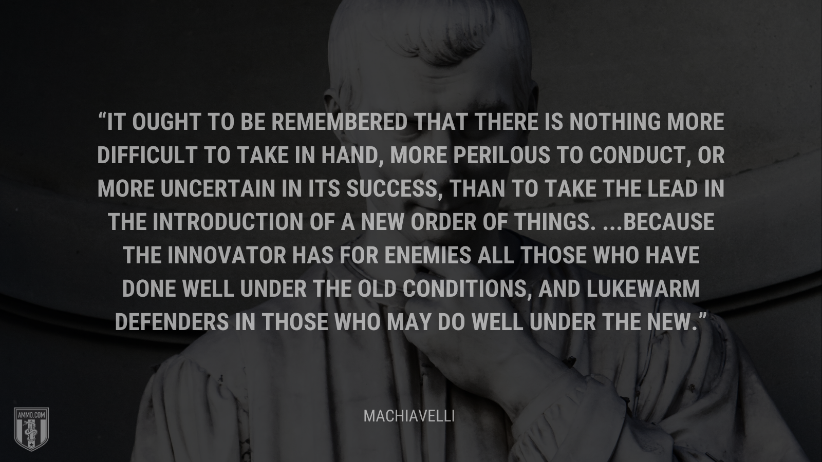 &ldquo;It ought to be remembered that there is nothing more difficult to take in hand, more perilous to conduct, or more uncertain in its success, than to take the lead in the introduction of a new order of things. ...Because the innovator has for enemies all those who have done well under the old conditions, and lukewarm defenders in those who may do well under the new.&rdquo; - Machiavelli