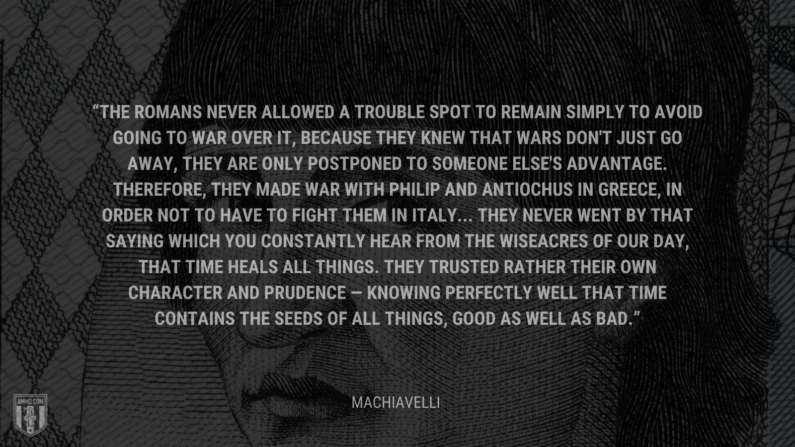 &ldquo;The Romans never allowed a trouble spot to remain simply to avoid going to war over it, because they knew that wars don't just go away, they are only postponed to someone else's advantage. Therefore, they made war with Philip and Antiochus in Greece, in order not to have to fight them in Italy... They never went by that saying which you constantly hear from the wiseacres of our day, that time heals all things. They trusted rather their own character and prudence — knowing perfectly well that time contains the seeds of all things, good as well as bad.&rdquo; - Machiavelli