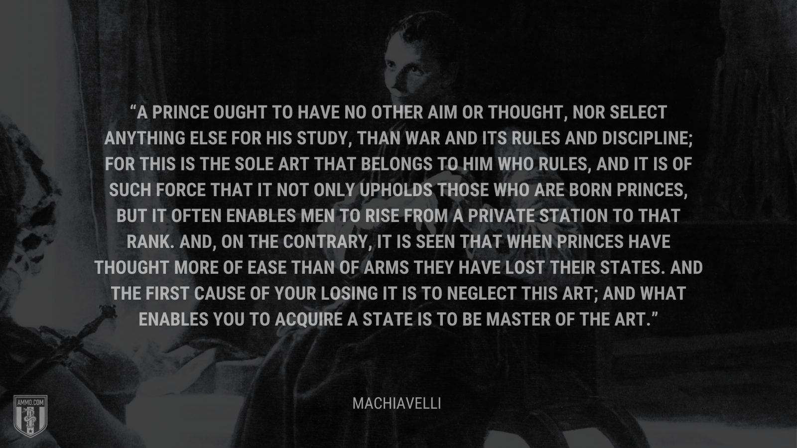 &ldquo;A prince ought to have no other aim or thought, nor select anything else for his study, than war and its rules and discipline; for this is the sole art that belongs to him who rules, and it is of such force that it not only upholds those who are born princes, but it often enables men to rise from a private station to that rank. And, on the contrary, it is seen that when princes have thought more of ease than of arms they have lost their states. And the first cause of your losing it is to neglect this art; and what enables you to acquire a state is to be master of the art.&rdquo; - Machiavelli