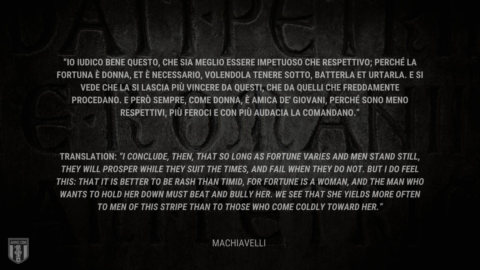 &ldquo;Io iudico bene questo, che sia meglio essere impetuoso che respettivo; perché la fortuna è donna, et è necessario, volendola tenere sotto, batterla et urtarla. E si vede che la si lascia più vincere da questi, che da quelli che freddamente procedano. E però sempre, come donna, è amica de' giovani, perché sono meno respettivi, più feroci e con più audacia la comandano.&rdquo; -Machiavelli