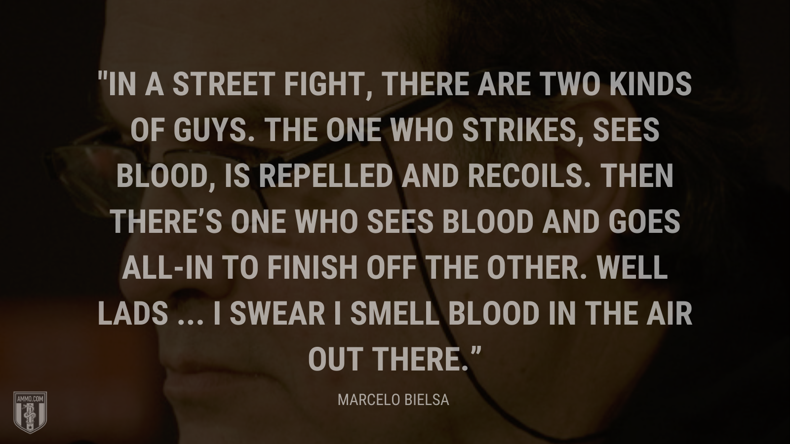 &ldquo;In a street fight, there are two kinds of guys. The one who strikes, sees blood, is repelled and recoils. Then there's one who sees blood and goes all-in to finish off the other. Well lads ... I swear I smell blood in the air out there.v&rdquo; - Marcelo Bielsa