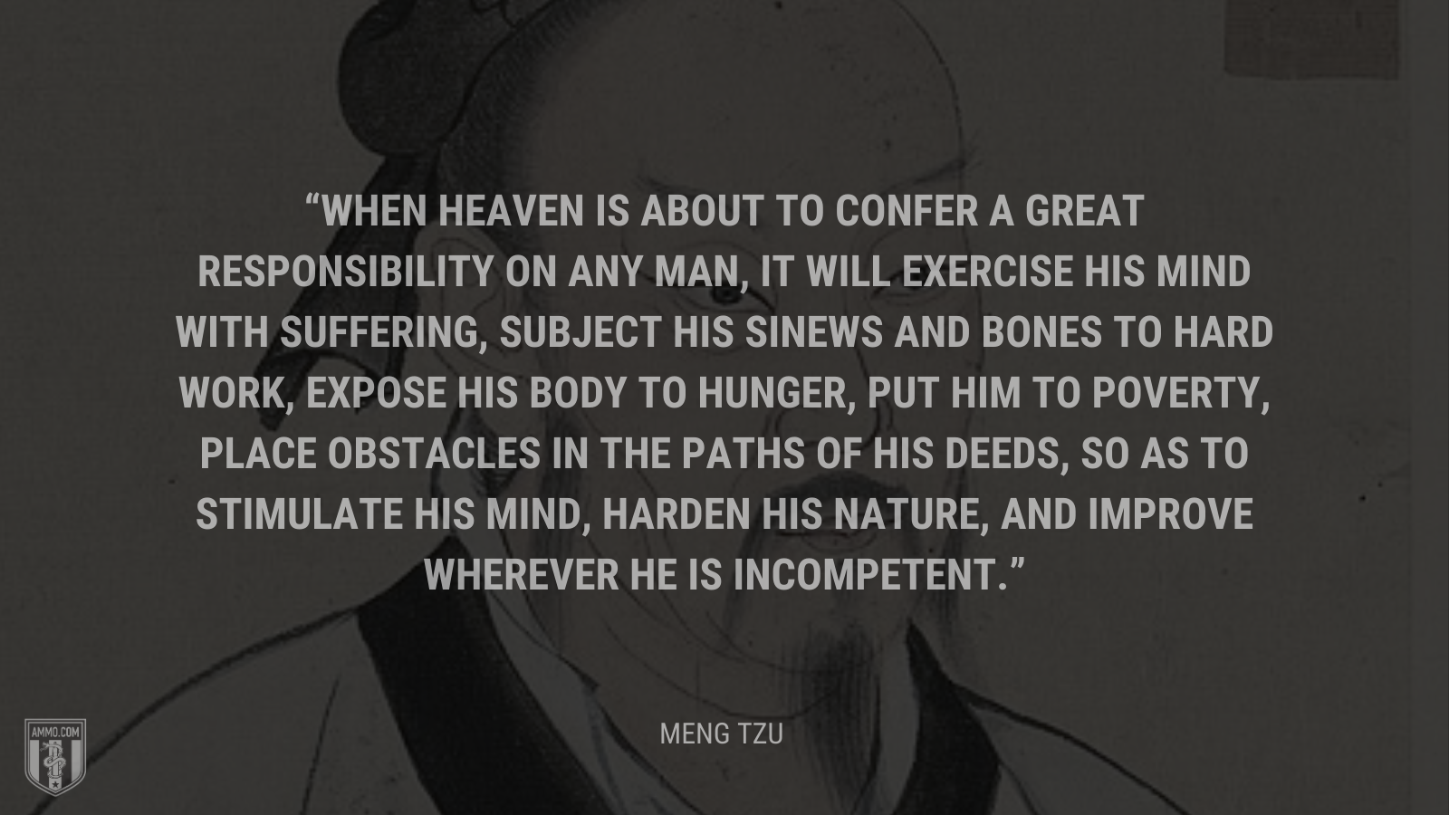 &ldquo;When heaven is about to confer a great responsibility on any man, it will exercise his mind with suffering, subject his sinews and bones to hard work, expose his body to hunger, put him to poverty, place obstacles in the paths of his deeds, so as to stimulate his mind, harden his nature, and improve wherever he is incompetent.&rdquo; - Meng Tzu