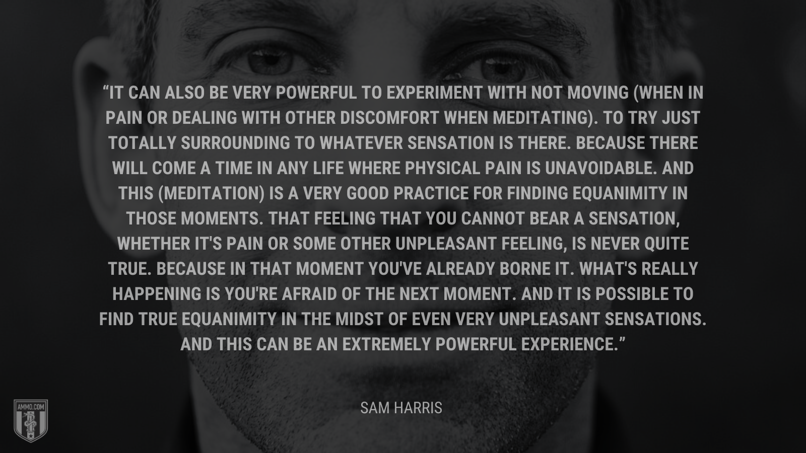 &ldquo;It can also be very powerful to experiment with not moving (when in pain or dealing with other discomfort when meditating). To try just totally surrounding to whatever sensation is there. Because there will come a time in any life where physical pain is unavoidable. And this (meditation) is a very good practice for finding equanimity in those moments. That feeling that you cannot bear a sensation, whether it's pain or some other unpleasant feeling, is never quite true. Because in that moment you've already borne it. What's really happening is you're afraid of the next moment. And it is possible to find true equanimity in the midst of even very unpleasant sensations. And this can be an extremely powerful experience.&rdquo; - Sam Harris
