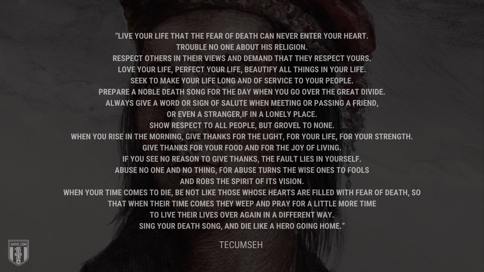 &ldquo;Live your life that the fear of death can never enter your heart.Trouble no one about his religion. Respect others in their views and demand that they respect yours.Love your life, perfect your life, beautify all things in your life. Seek to make your life long and of service to your people. Prepare a noble death song for the day when you go over the great divide. Always give a word or sign of salute when meeting or passing a friend, or even a stranger, if in a lonely place.Show respect to all people, but grovel to none. When you rise in the morning, give thanks for the light, for your life, for your strength. Give thanks for your food and for the joy of living. If you see no reason to give thanks, the fault lies in yourself. Abuse no one and no thing, for abuse turns the wise ones to fools and robs the spirit of its visioWhen your time comes to die, be not like those whose hearts are filled with fear of death, so that when their time comes they weep and pray for a little more time to live their lives over again in a different way. Sing your death song, and die like a hero going home.&rdquo; - Tecumseh