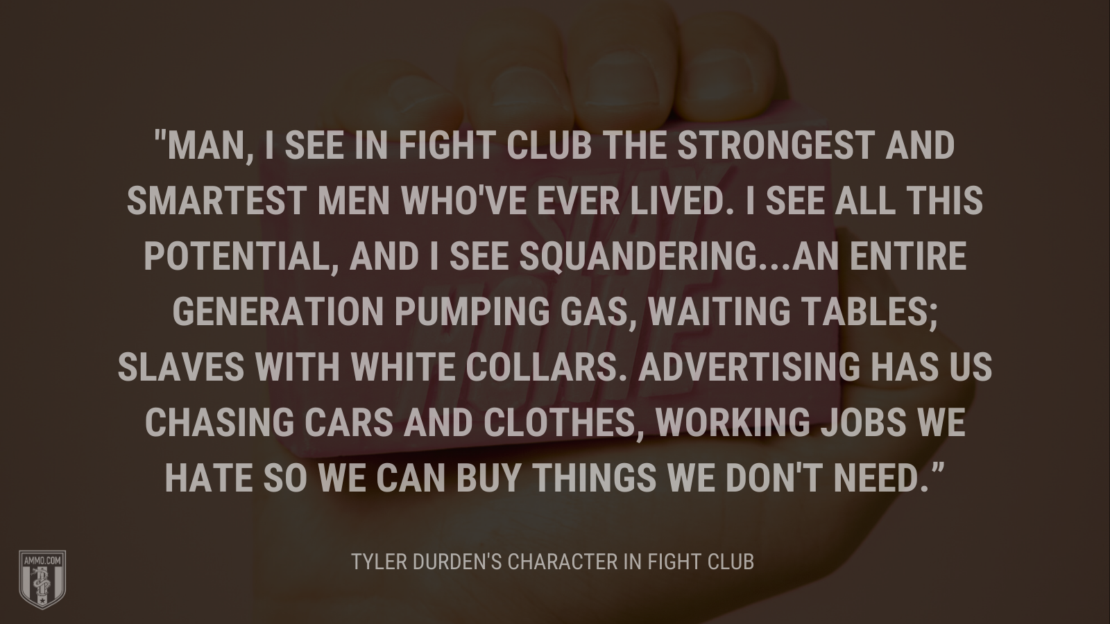 &ldquo;Man, I see in fight club the strongest and smartest men who've ever lived. I see all this potential, and I see squandering...an entire generation pumping gas, waiting tables; slaves with white collars. Advertising has us chasing cars and clothes, working jobs we hate so we can buy things we don't need.&rdquo; - Tyler Durden's character Fight Club