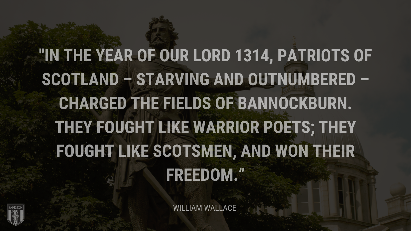 &ldquo;In the Year of our Lord 1314, patriots of Scotland – starving and outnumbered – charged the fields of Bannockburn. They fought like warrior poets; they fought like Scotsmen, and won their freedom.&rdquo; - William Wallace