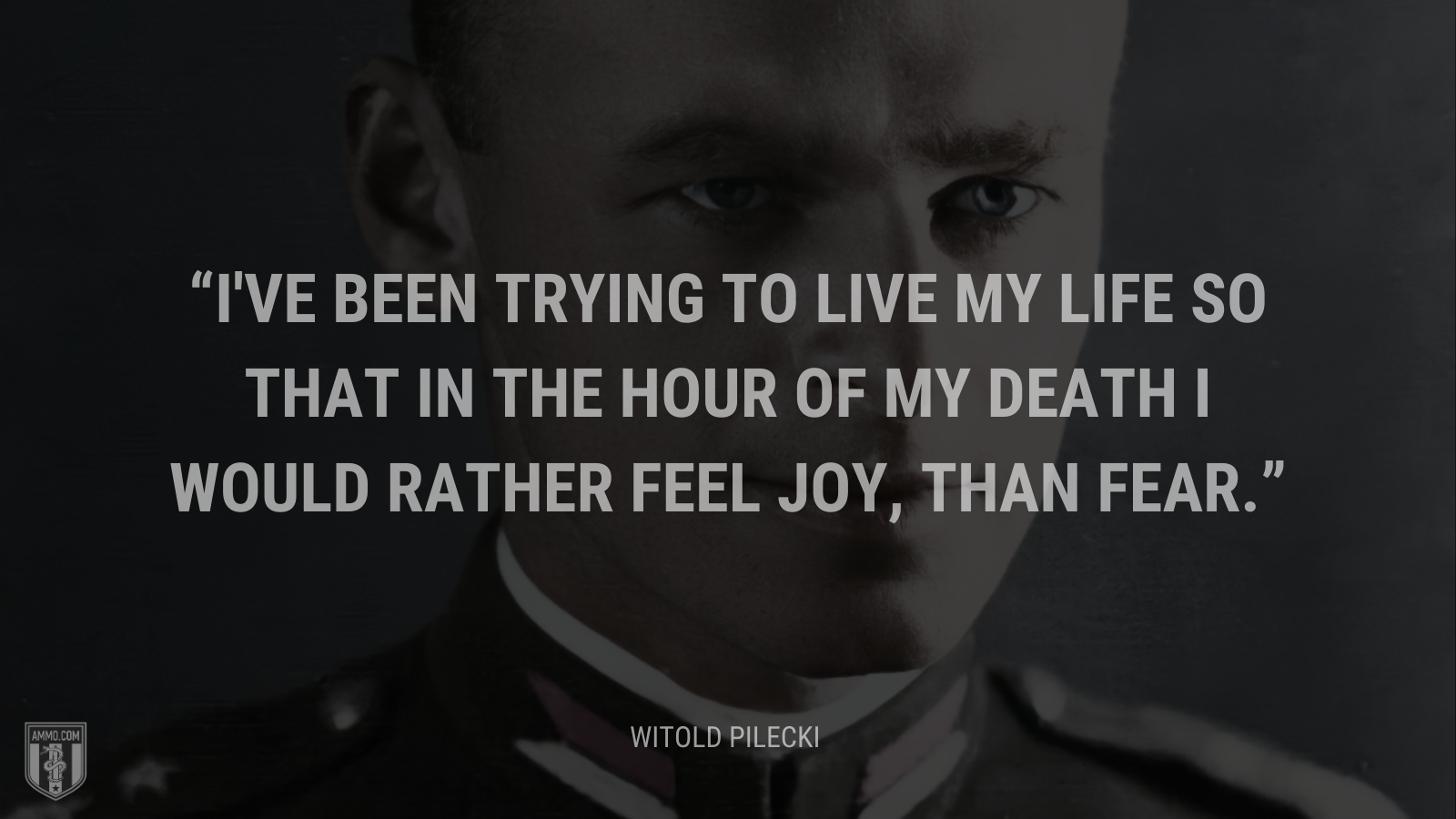 &ldquo;I've been trying to live my life so that in the hour of my death I would rather feel joy, than fear.&rdquo; - Witold Pilecki