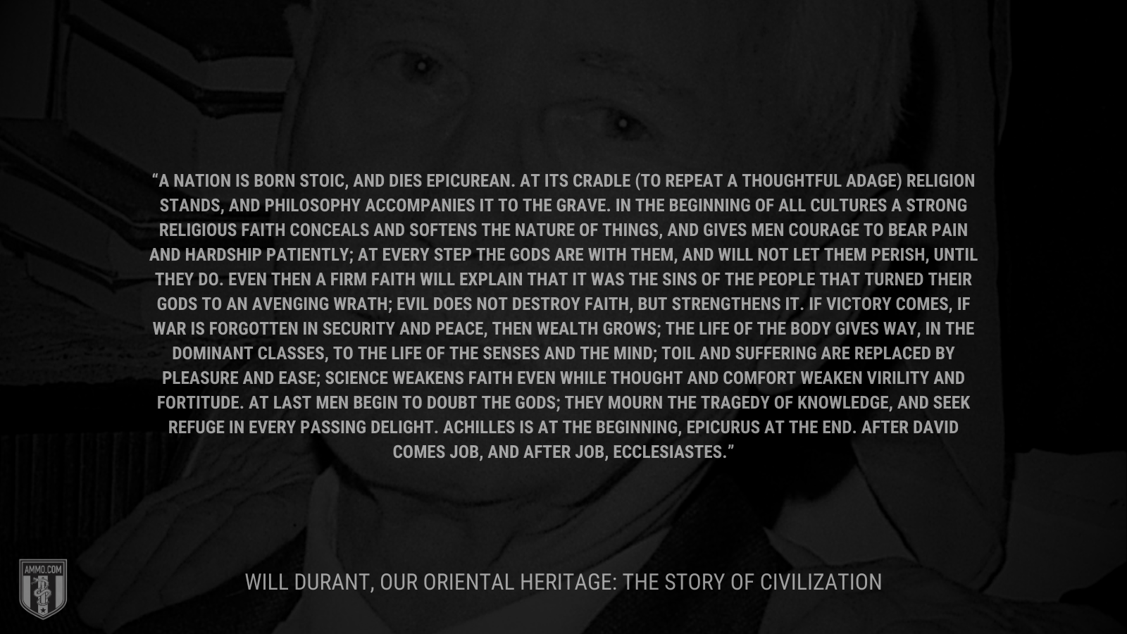 &ldquo;A nation is born stoic, and dies epicurean. At its cradle (to repeat a thoughtful adage) religion stands, and philosophy accompanies it to the grave. In the beginning of all cultures a strong religious faith conceals and softens the nature of things, and gives men courage to bear pain and hardship patiently; at every step the gods are with them, and will not let them perish, until they do. Even then a firm faith will explain that it was the sins of the people that turned their gods to an avenging wrath; evil does not destroy faith, but strengthens it. If victory comes, if war is forgotten in security and peace, then wealth grows; the life of the body gives way, in the dominant classes, to the life of the senses and the mind; toil and suffering are replaced by pleasure and ease; science weakens faith even while thought and comfort weaken virility and fortitude. At last men begin to doubt the gods; they mourn the tragedy of knowledge, and seek refuge in every passing delight. Achilles is at the beginning, Epicurus at the end. After David comes Job, and after Job, Ecclesiastes.&rdquo; - Will Durant