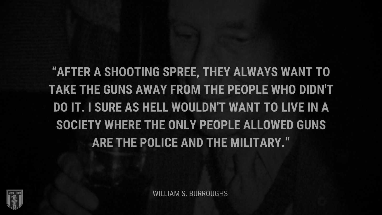 &ldquo;After a shooting spree, they always want to take the guns away from the people who didn't do it. I sure as hell wouldn't want to live in a society where the only people allowed guns are the police and the military.&rdquo; - William S. Burroughs