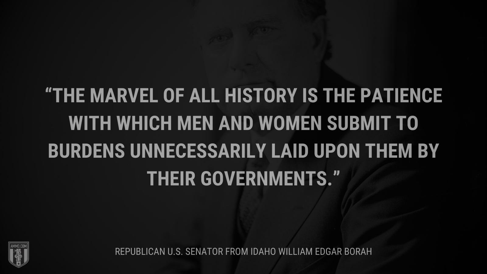 &ldquo;The marvel of all history is the patience with which men and women submit to burdens unnecessarily laid upon them by their governments.&rdquo; - William Edgar Borah