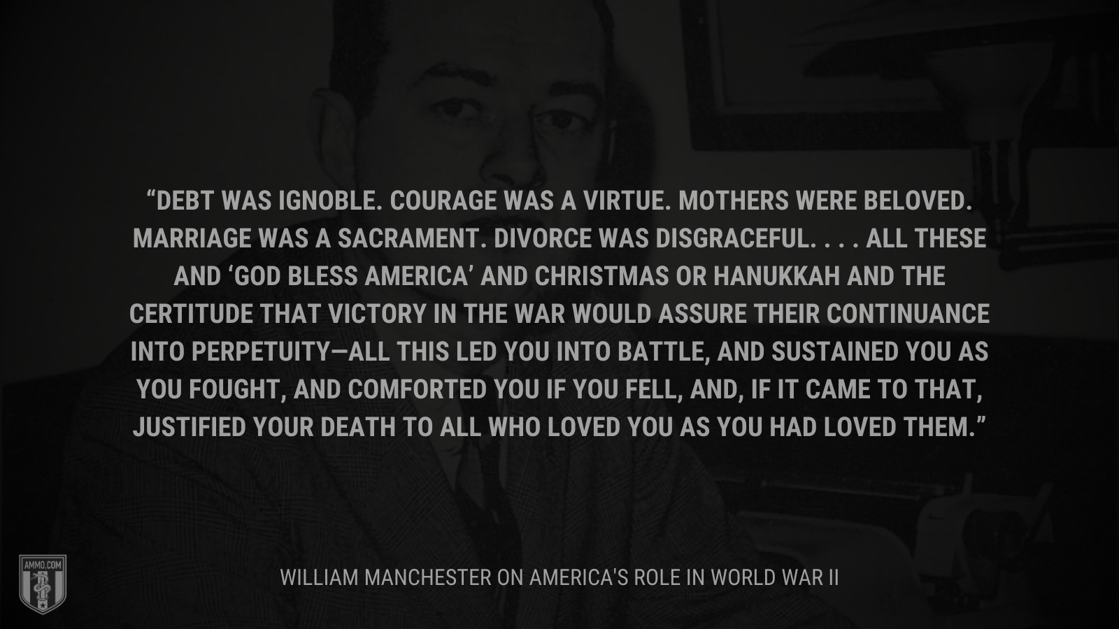 &ldquo;Debt was ignoble. Courage was a virtue. Mothers were beloved. Marriage was a sacrament. Divorce was disgraceful. . . . All these and ‘God Bless America’ and Christmas or Hanukkah and the certitude that victory in the war would assure their continuance into perpetuity—all this led you into battle, and sustained you as you fought, and comforted you if you fell, and, if it came to that, justified your death to all who loved you as you had loved them.&rdquo; - William Manchester