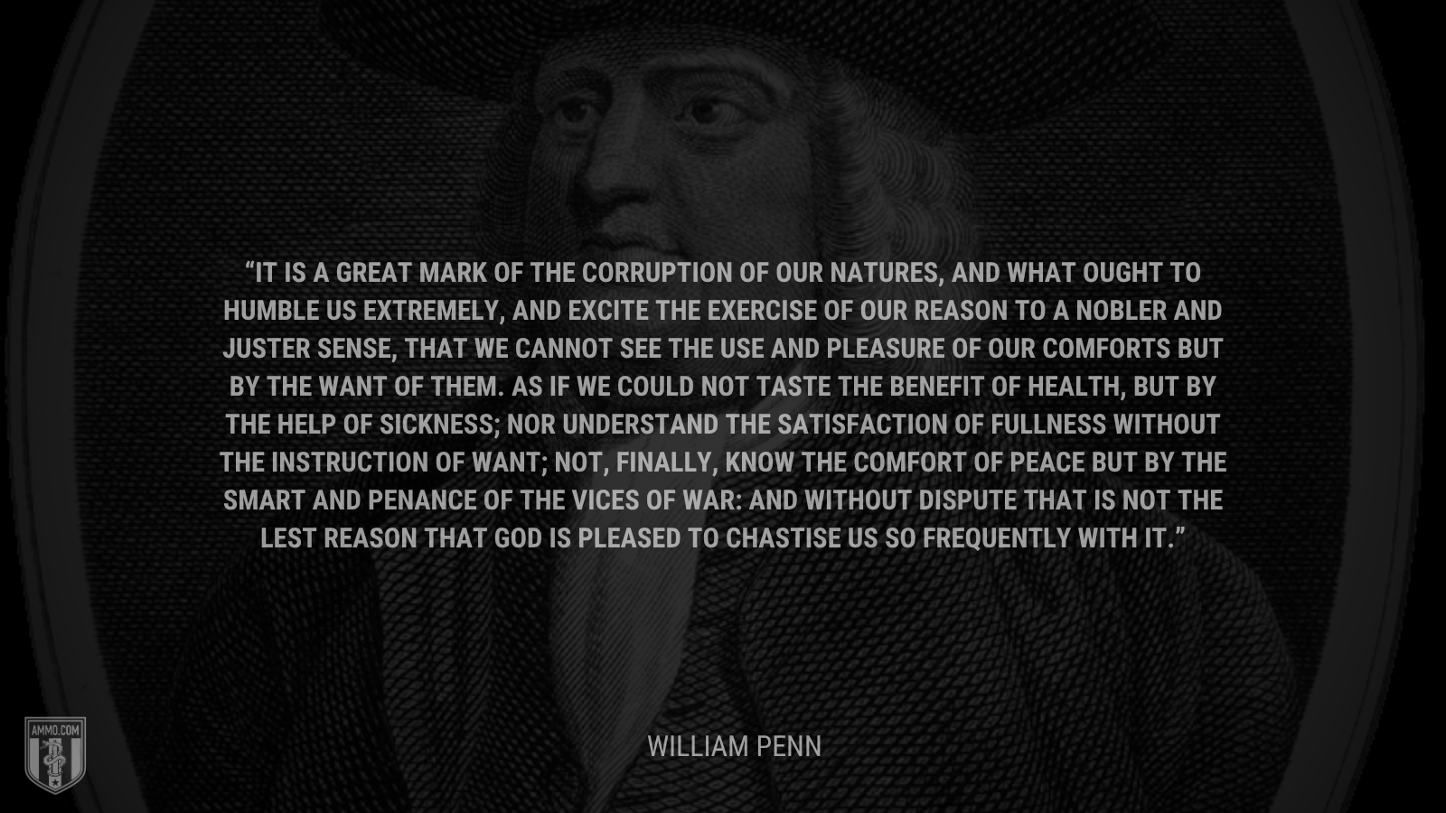 &ldquo;It is a great mark of the corruption of our natures, and what ought to humble us extremely, and excite the exercise of our reason to a nobler and juster sense, that we cannot see the use and pleasure of our comforts but by the want of them. As if we could not taste the benefit of health, but by the help of sickness; nor understand the satisfaction of fullness without the instruction of want; not, finally, know the comfort of peace but by the smart and penance of the vices of war: And without dispute that is not the lest reason that God is pleased to chastise us so frequently with it.&rdquo; - William Penn