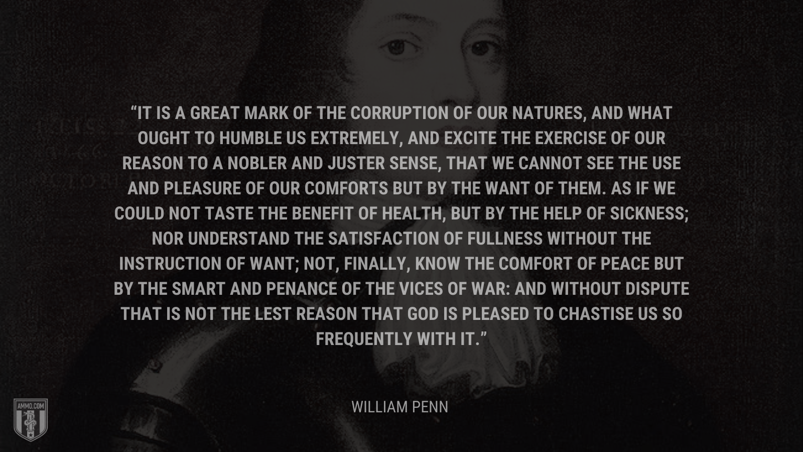 &ldquo;It is a great mark of the corruption of our natures, and what ought to humble us extremely, and excite the exercise of our reason to a nobler and juster sense, that we cannot see the use and pleasure of our comforts but by the want of them. As if we could not taste the benefit of health, but by the help of sickness; nor understand the satisfaction of fullness without the instruction of want; not, finally, know the comfort of peace but by the smart and penance of the vices of war: And without dispute that is not the lest reason that God is pleased to chastise us so frequently with it.&rdquo; - William Penn
