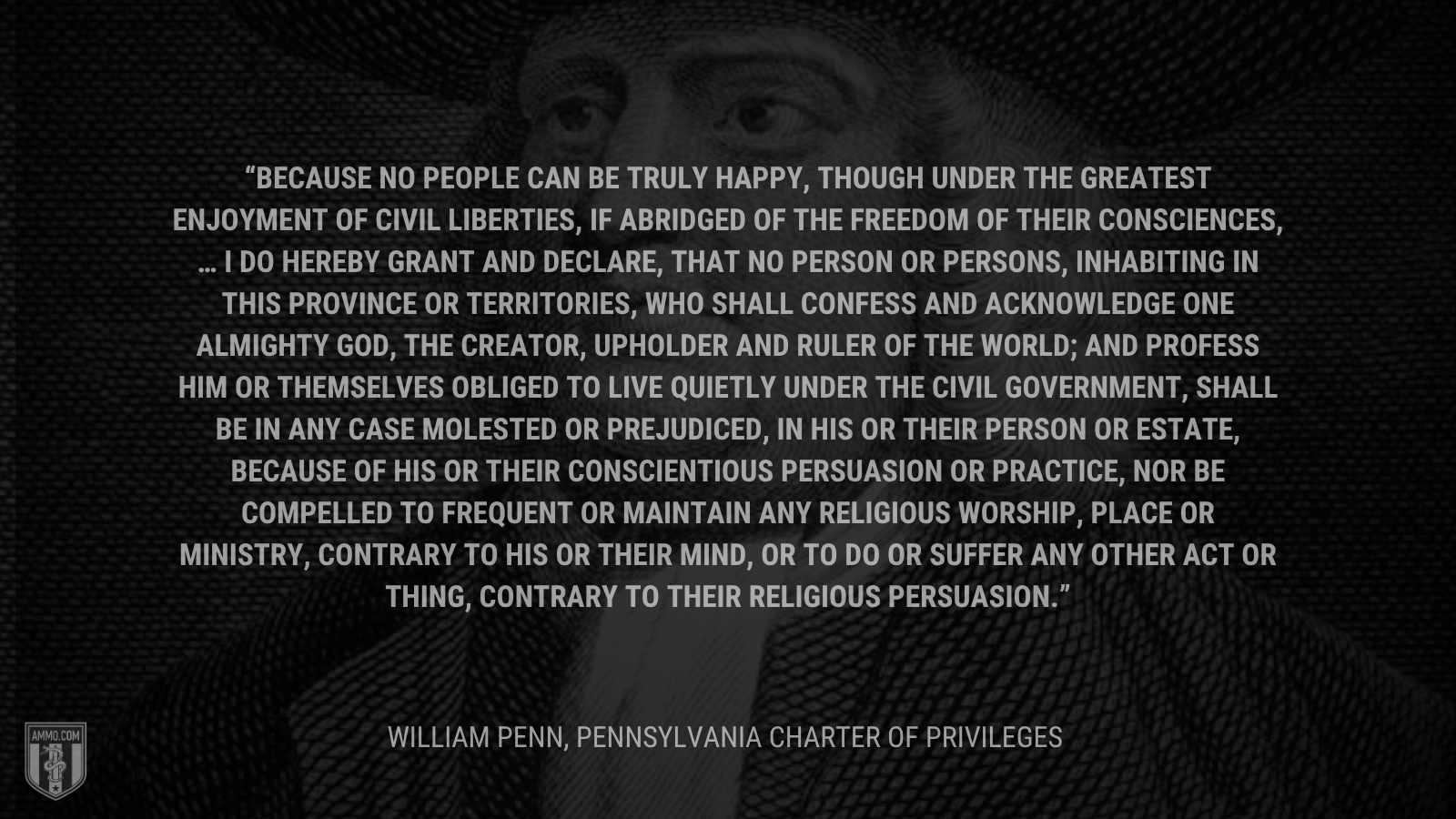 &ldquo;Because no People can be truly happy, though under the greatest Enjoyment of Civil Liberties, if abridged of the Freedom of their Consciences, … I do hereby grant and declare, That no Person or Persons, inhabiting in this Province or Territories, who shall confess and acknowledge One almighty God, the Creator, Upholder and Ruler of the World; and profess him or themselves obliged to live quietly under the Civil Government, shall be in any Case molested or prejudiced, in his or their Person or Estate, because of his or their conscientious Persuasion or Practice, nor be compelled to frequent or maintain any religious Worship, Place or Ministry, contrary to his or their Mind, or to do or suffer any other Act or Thing, contrary to their religious Persuasion.&rdquo; -William Pen
