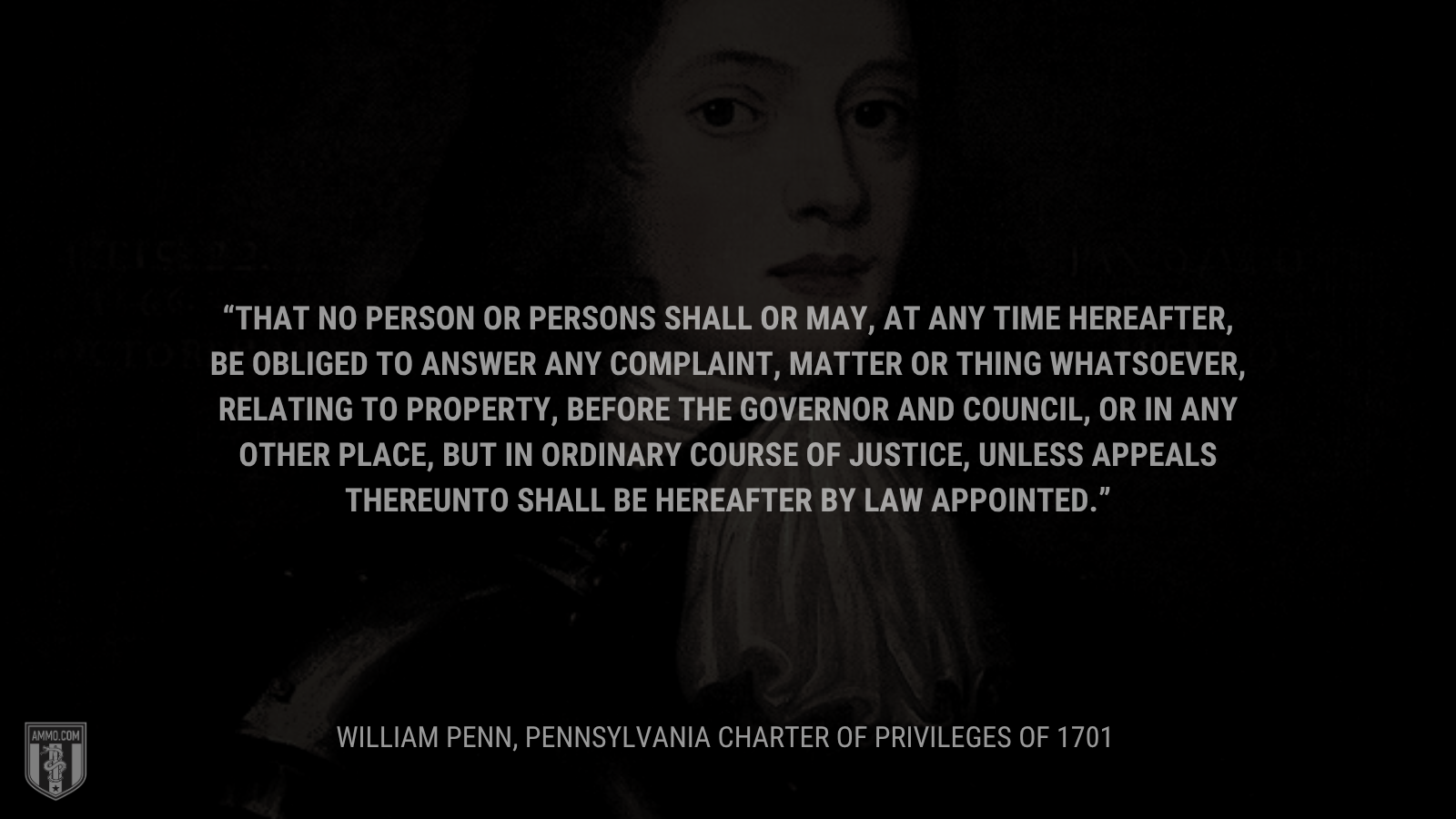 &ldquo;That no Person or Persons shall or may, at any Time hereafter, be obliged to answer any Complaint, Matter or Thing whatsoever, relating to Property, before the Governor and Council, or in any other Place, but in ordinary Course of Justice, unless Appeals thereunto shall be hereafter by Law appointed.&rdquo; - William Penn