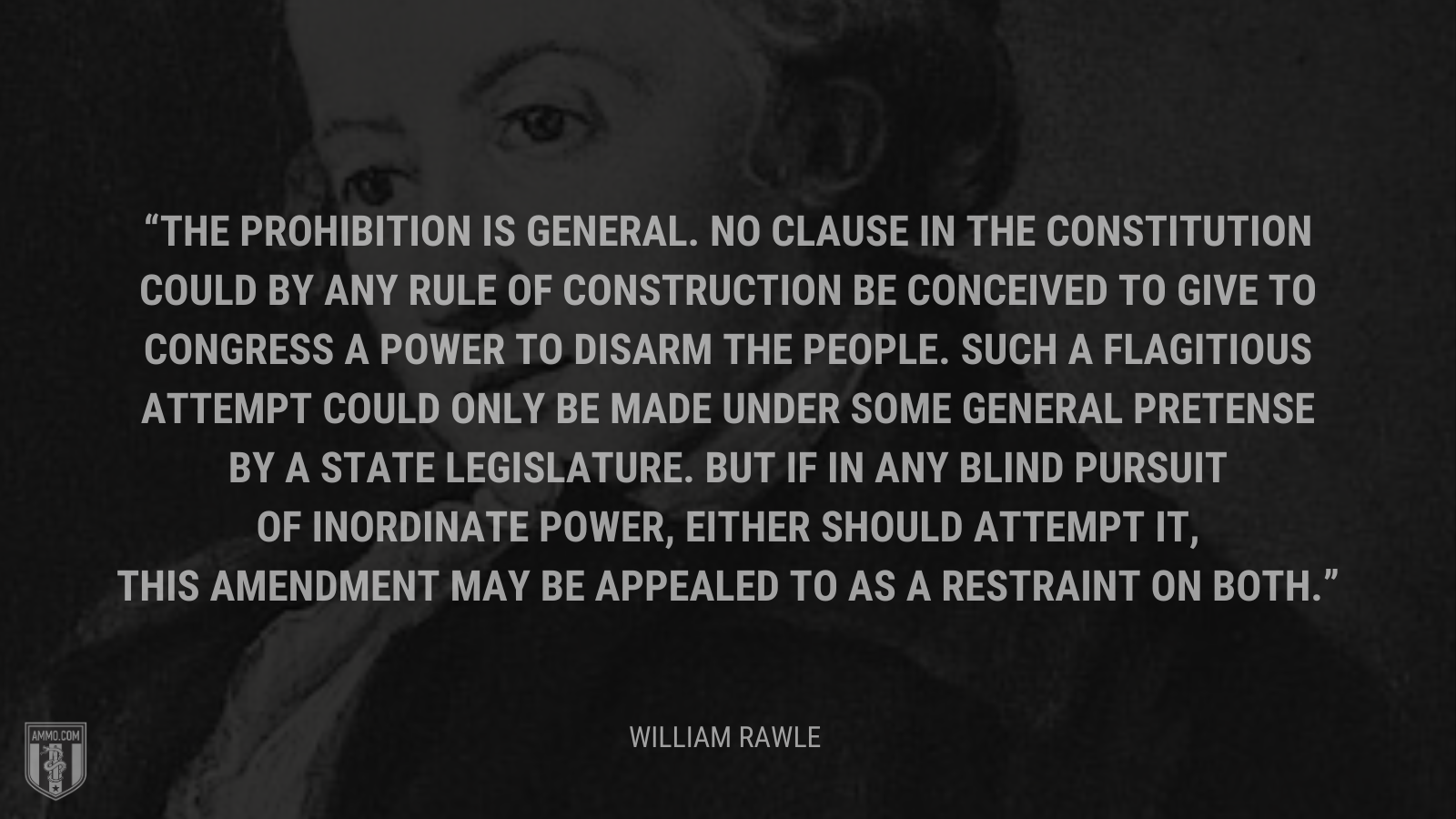&ldquo;The prohibition is general. No clause in the Constitution could by any rule of construction be conceived to give to Congress a power to disarm the people. Such a flagitious attempt could only be made under some general pretense by a state legislature. But if in any blind pursuit of inordinate power, either should attempt it, this amendment may be appealed to as a restraint on both.&rdquo; - William Rawle
