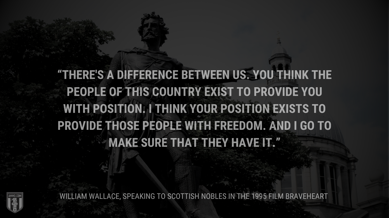 &ldquo;There's a difference between us. You think the people of this country exist to provide you with position. I think your position exists to provide those people with freedom. And I go to make sure that they have it. - William Wallace