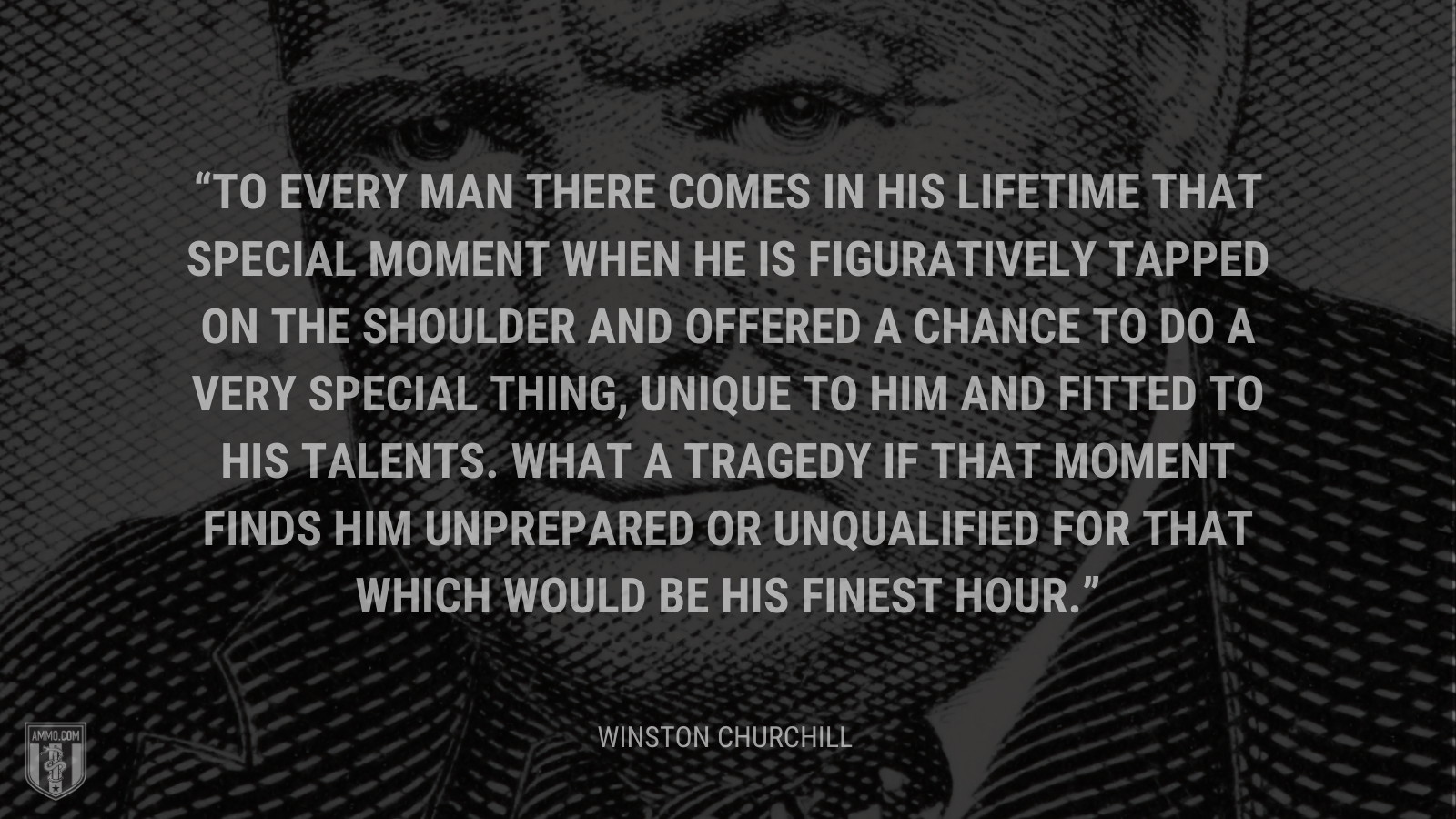 To every man there comes in his lifetime that special moment when he is figuratively tapped on the shoulder and offered a chance to do a very special thing, unique to him and fitted to his talents. What a tragedy if that moment finds him unprepared or unqualified for that which would be his finest hour.