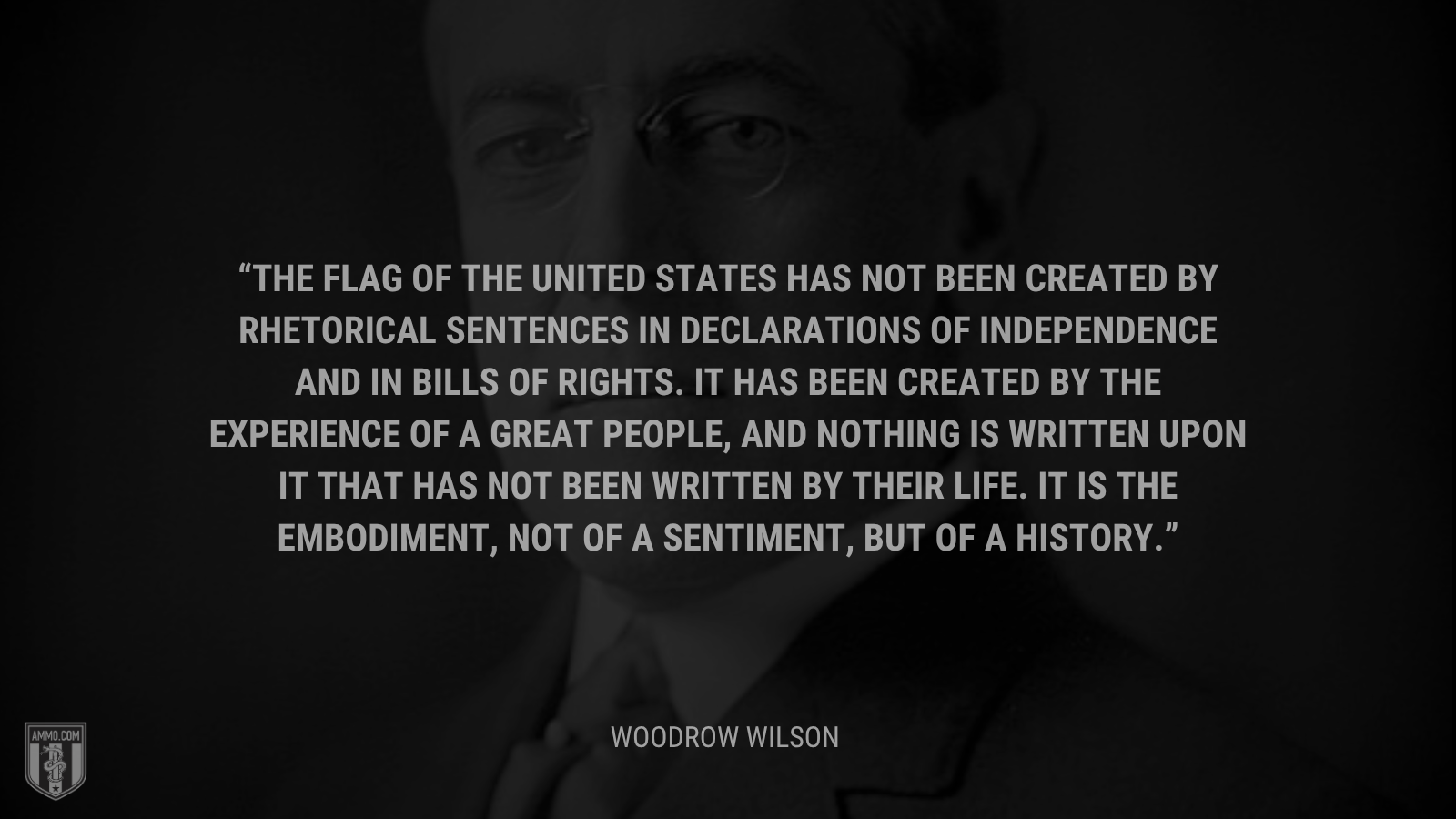 &ldquo;The flag of the United States has not been created by rhetorical sentences in declarations of independence and in bills of rights. It has been created by the experience of a great people, and nothing is written upon it that has not been written by their life. It is the embodiment, not of a sentiment, but of a history.&rdquo; - Woodrow Wilson
