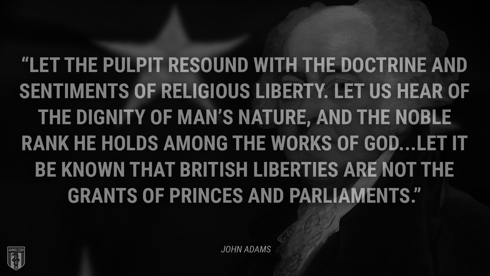 “Let the pulpit resound with the doctrine and sentiments of religious liberty. Let us hear of the dignity of man’s nature, and the noble rank he holds among the works of God. … Let it be known that British liberties are not the grants of princes and parliaments.” - John Adams