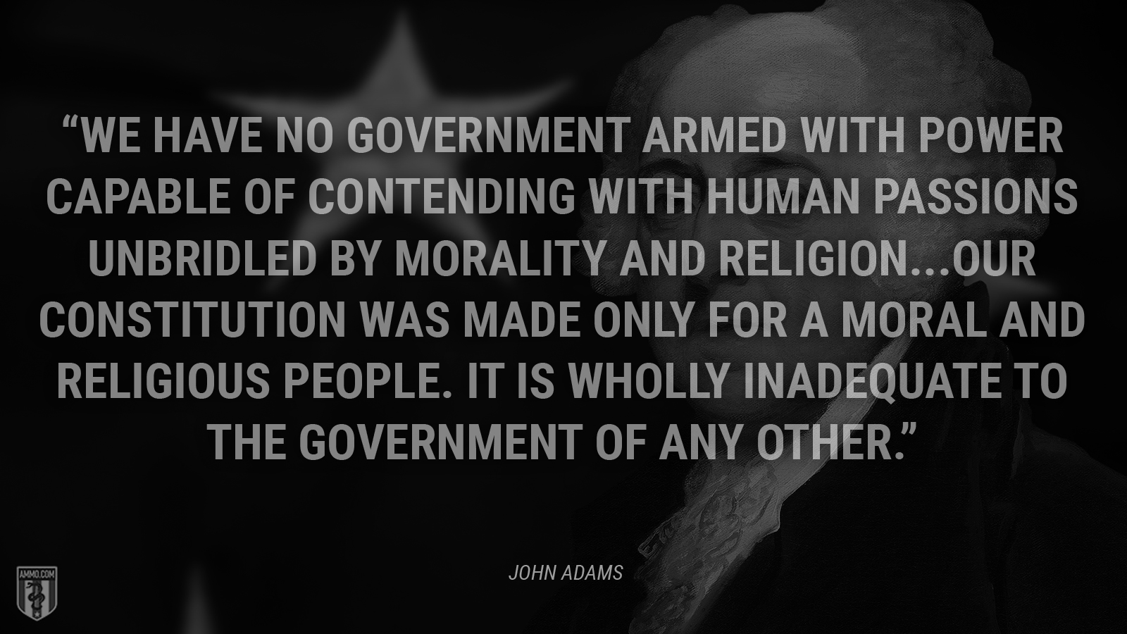 “We have no government armed with power capable of contending with human passions unbridled by morality and religion...Our Constitution was made only for a moral and religious people. It is wholly inadequate to the government of any other.” - John Adams