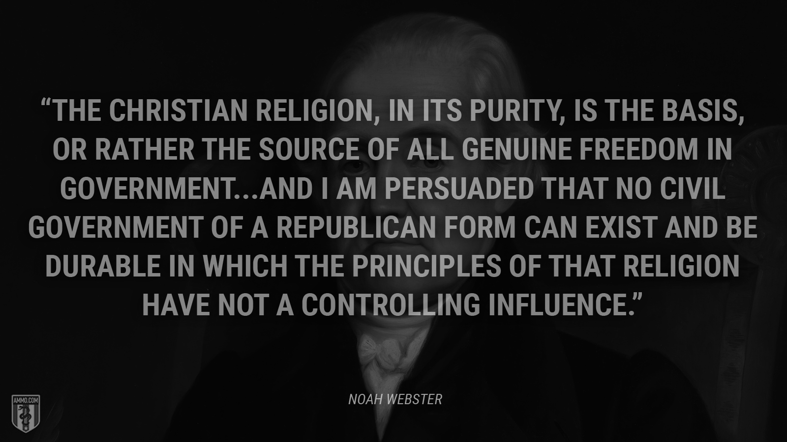 “The Christian religion, in its purity, is the basis, or rather the source of all genuine freedom in government. . . . and I am persuaded that no civil government of a republican form can exist and be durable in which the principles of that religion have not a controlling influence.” - Noah Webster