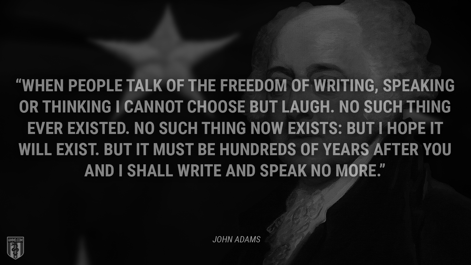 “When people talk of the freedom of writing, speaking or thinking I cannot choose but laugh. No such thing ever existed. No such thing now exists: but I hope it will exist. But it must be hundreds of years after you and I shall write and speak no more.” - John Adams