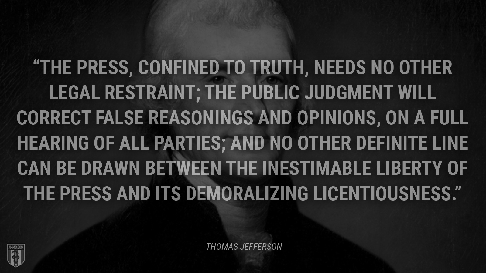 “The press, confined to truth, needs no other legal restraint; the public judgment will correct false reasonings and opinions, on a full hearing of all parties; and no other definite line can be drawn between the inestimable liberty of the press and its demoralizing licentiousness.” - Thomas Jefferson