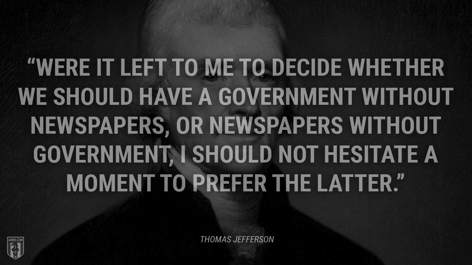 “Were it left to me to decide whether we should have a government without newspapers, or newspapers without government, I should not hesitate a moment to prefer the latter.” - Thomas Jefferson