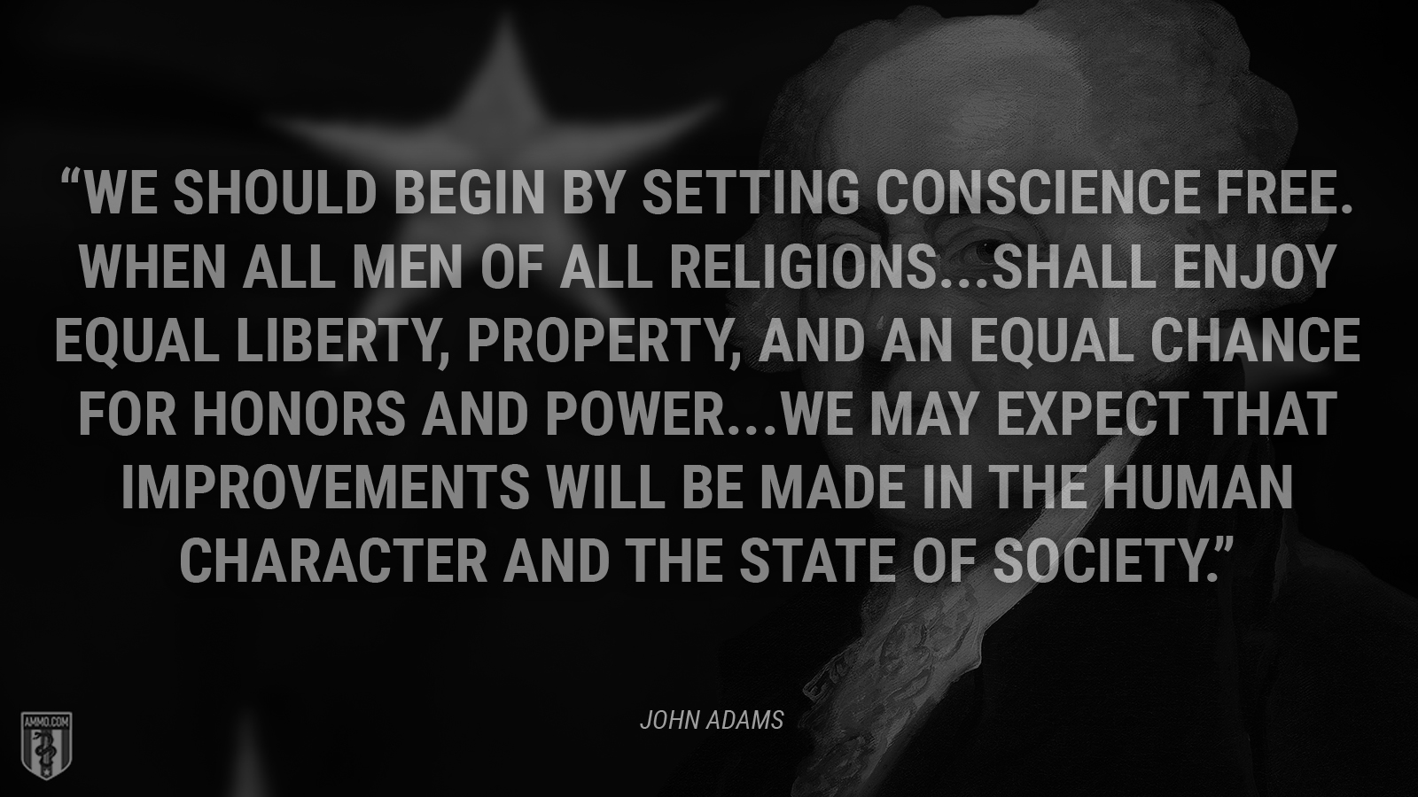 “We should begin by setting conscience free. When all men of all religions … shall enjoy equal liberty, property, and an equal chance for honors and power … we may expect that improvements will be made in the human character and the state of society.” - John Adams