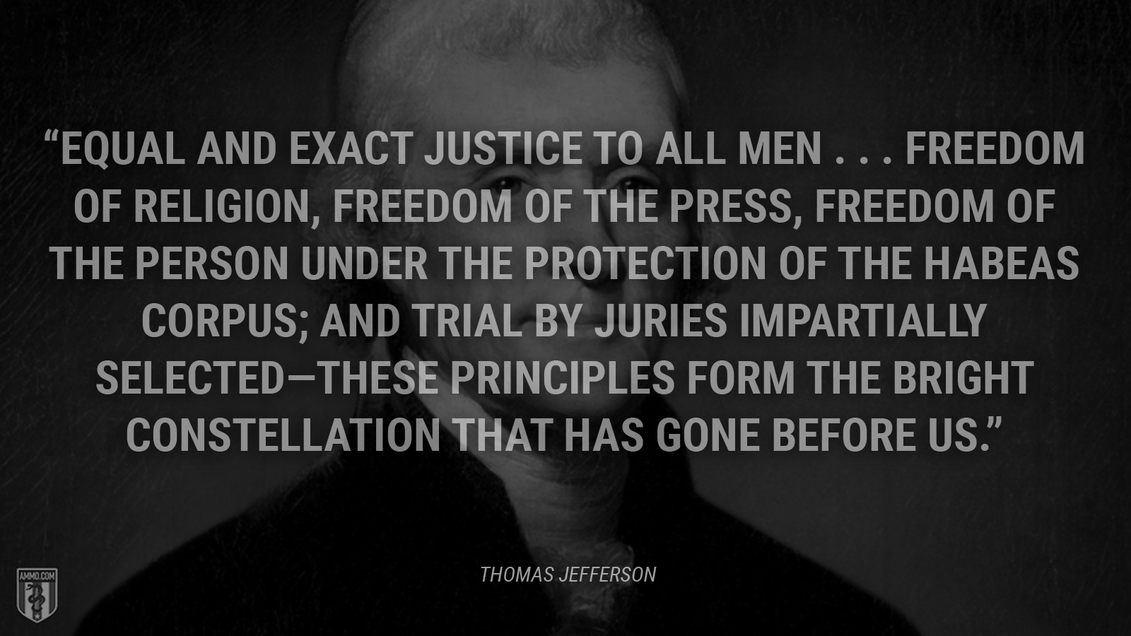 “Equal and exact justice to all men . . . freedom of religion, freedom of the press, freedom of the person under the protection of the habeas corpus; and trial by juries impartially selected—these principles form the bright constellation that has gone before us.” - Thomas Jefferson