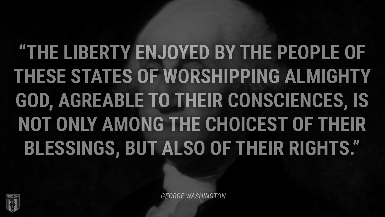 “The liberty enjoyed by the people of these States of worshipping Almighty God, agreable to their consciences, is not only among the choicest of their blessings, but also of their rights.” - George Washington