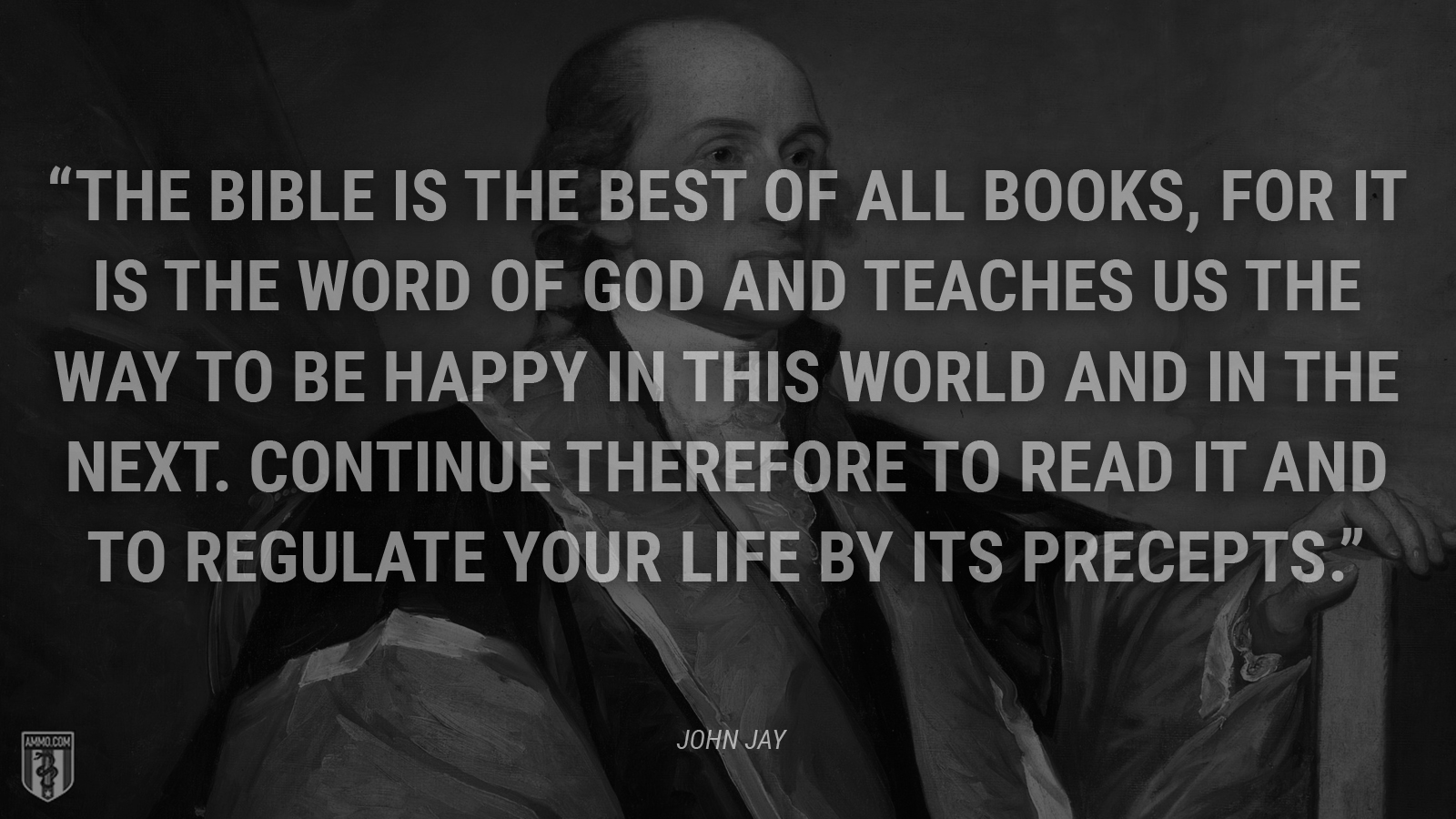 “The Bible is the best of all books, for it is the word of God and teaches us the way to be happy in this world and in the next. Continue therefore to read it and to regulate your life by its precepts.” - John Jay