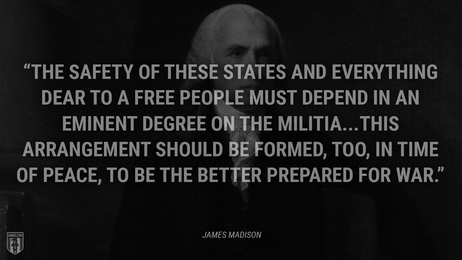 “The safety of these States and everything dear to a free people must depend in an eminent degree on the militia. This arrangement should be formed, too, in time of peace, to be the better prepared for war.” - James Madison