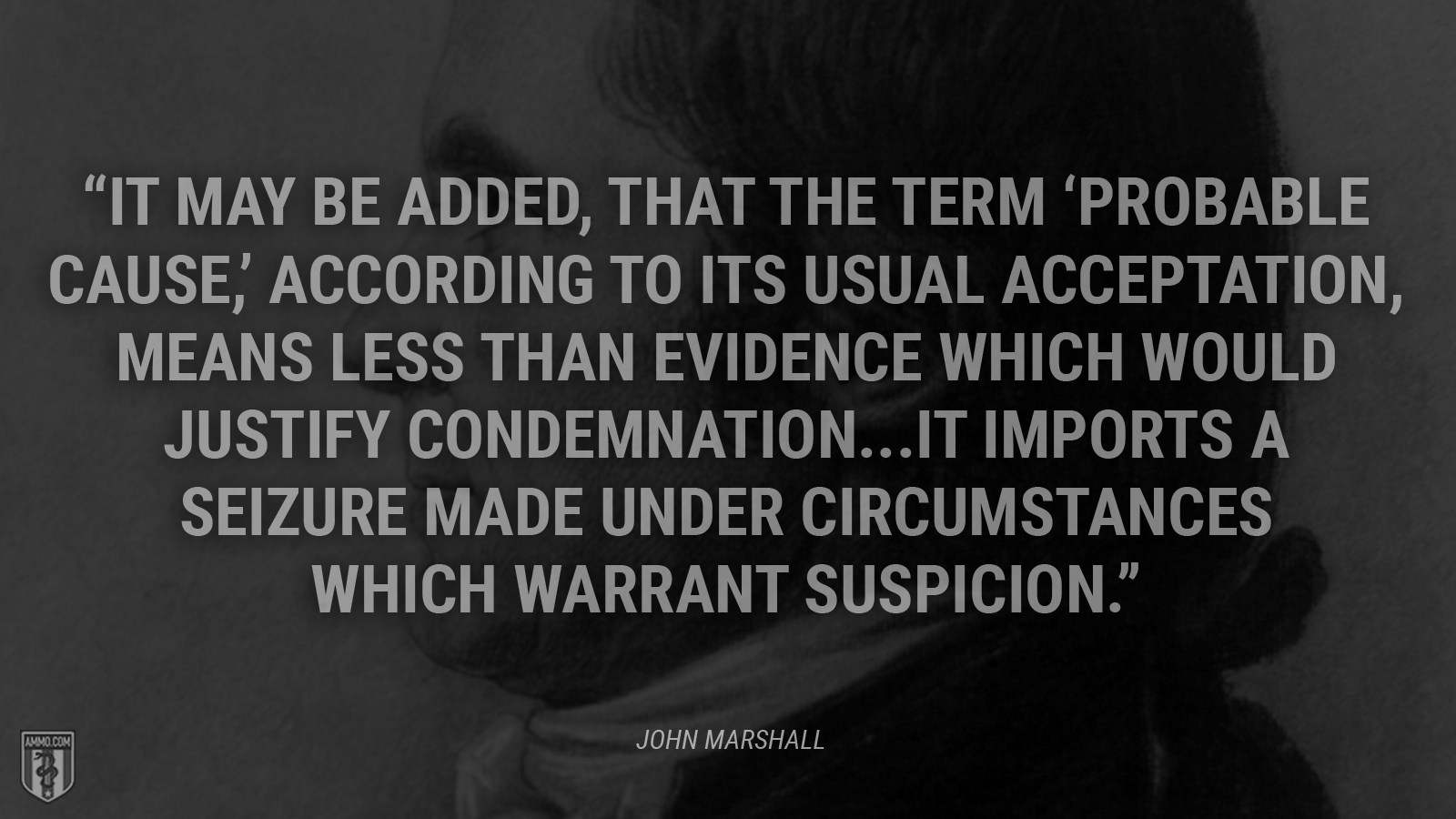 “It may be added, that the term “probable cause,” according to its usual acceptation, means less than evidence which would justify condemnation...It imports a seizure made under circumstances which warrant suspicion.” - John Marshall