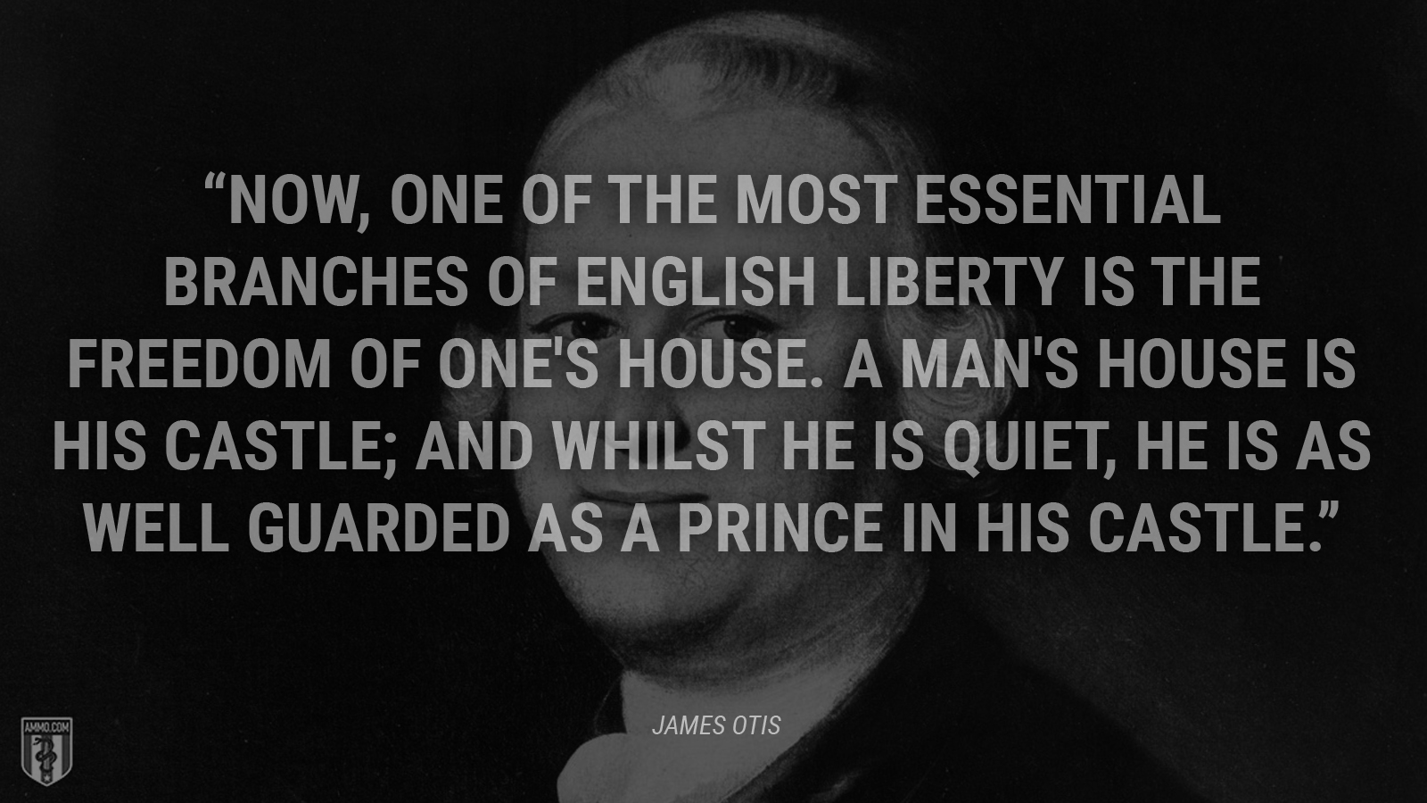 “Now, one of the most essential branches of English liberty is the freedom of one's house. A man's house is his castle; and whilst he is quiet, he is as well guarded as a prince in his castle.” - James Otis