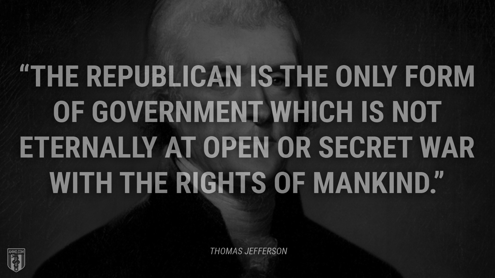 “The republican is the only form of government which is not eternally at open or secret war with the rights of mankind.” - Thomas Jefferson