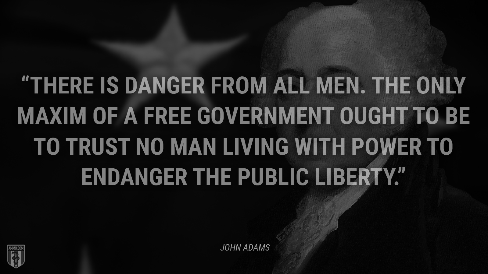 “There is danger from all men. The only maxim of a free government ought to be to trust no man living with power to endanger the public liberty.” - John Adams