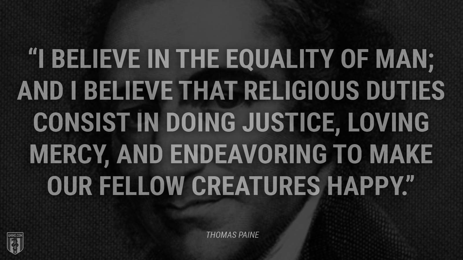 “I believe in the equality of man; and I believe that religious duties consist in doing justice, loving mercy, and endeavoring to make our fellow creatures happy.” - Thomas Paine