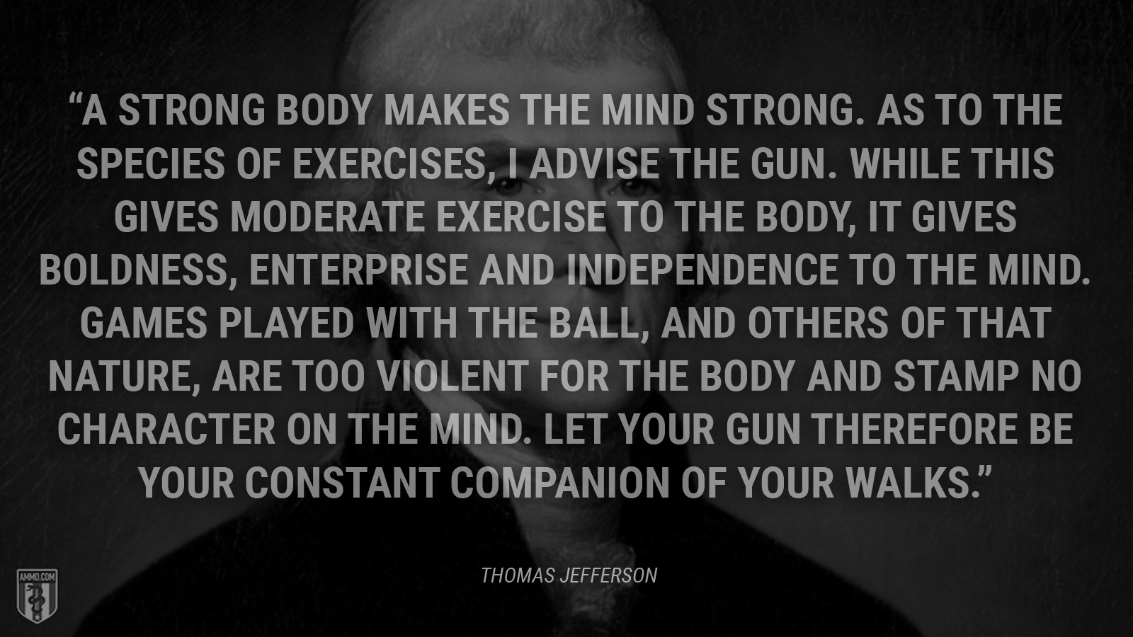 “A strong body makes the mind strong. As to the species of exercises, I advise the gun. While this gives moderate exercise to the body, it gives boldness, enterprise and independence to the mind. Games played with the ball, and others of that nature, are too violent for the body and stamp no character on the mind. Let your gun therefore be your constant companion of your walks.” - Thomas Jefferson