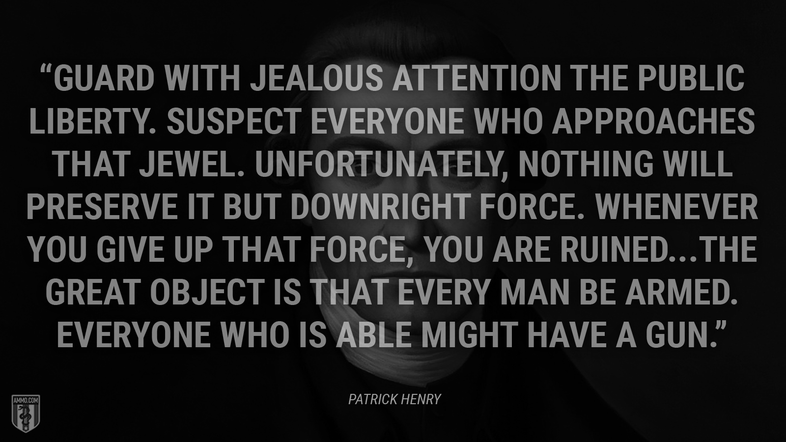 “Guard with jealous attention the public liberty. Suspect everyone who approaches that jewel. Unfortunately, nothing will preserve it but downright force. Whenever you give up that force, you are ruined...The great object is that every man be armed. Everyone who is able might have a gun.” - Patrick Henry