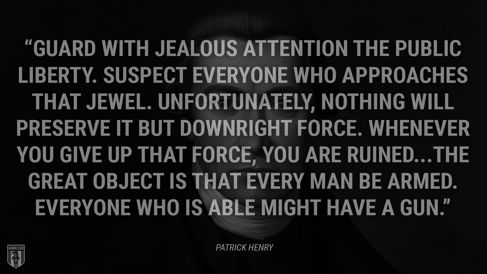 “Guard with jealous attention the public liberty. Suspect everyone who approaches that jewel. Unfortunately, nothing will preserve it but downright force. Whenever you give up that force, you are ruined. The great object is that every man be armed. Everyone who is able might have a gun.” - Patrick Henry