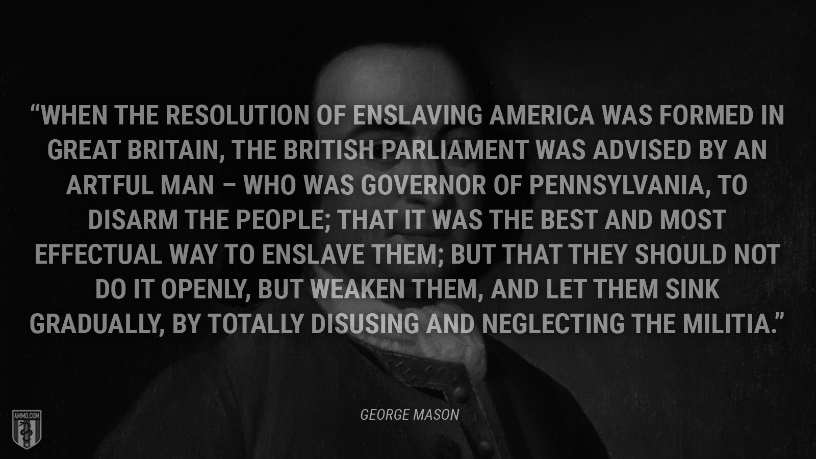 “[W]hen the resolution of enslaving America was formed in Great Britain, the British Parliament was advised by an artful man – who was governor of Pennsylvania, to disarm the people; that it was the best and most effectual way to enslave them; but that they should not do it openly, but weaken them, and let them sink gradually, by totally disusing and neglecting the militia.” - George Mason