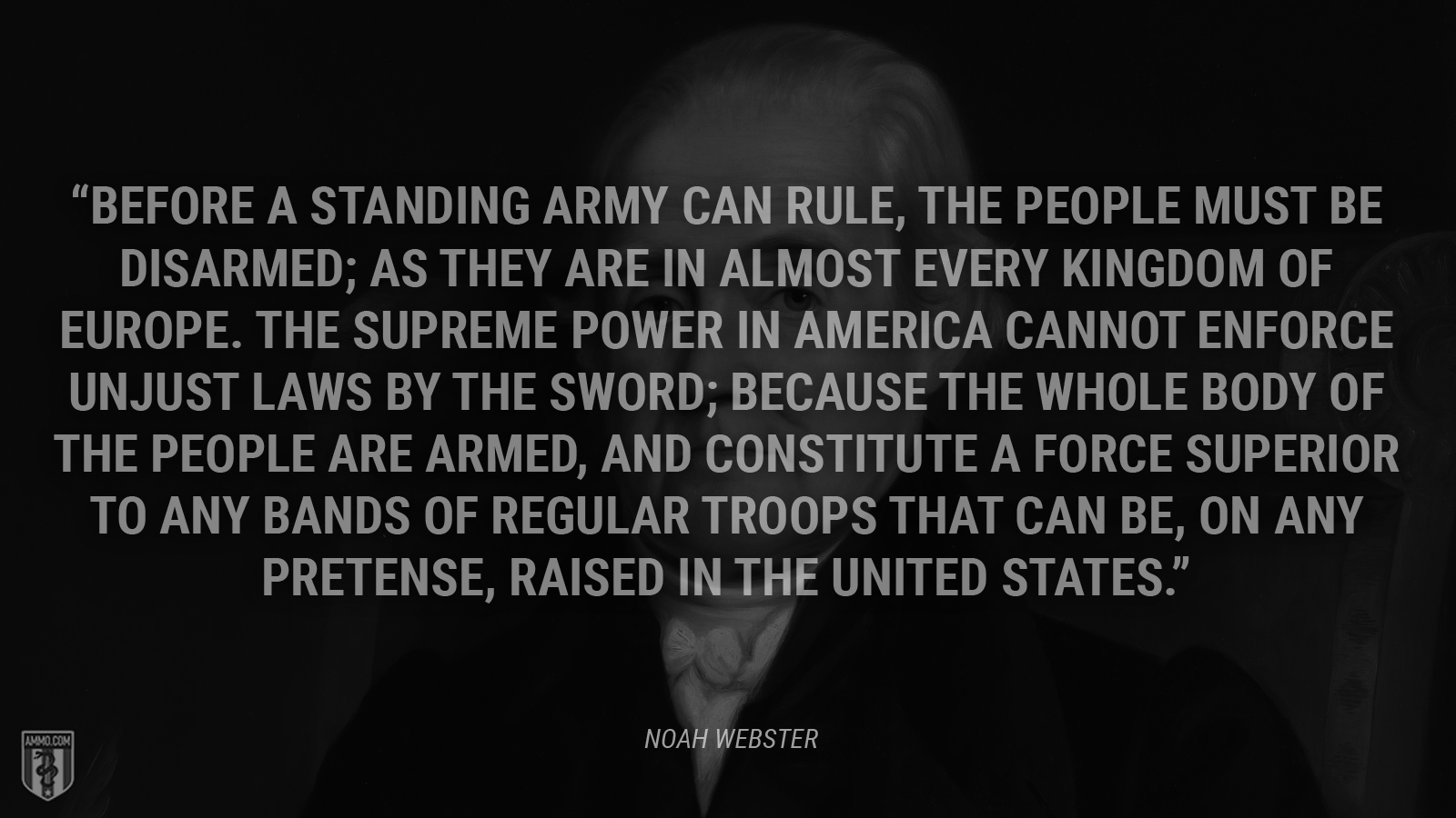 “Before a standing army can rule, the people must be disarmed; as they are in almost every kingdom of Europe. The supreme power in America cannot enforce unjust laws by the sword; because the whole body of the people are armed, and constitute a force superior to any bands of regular troops that can be, on any pretense, raised in the United States.” - Noah Webster