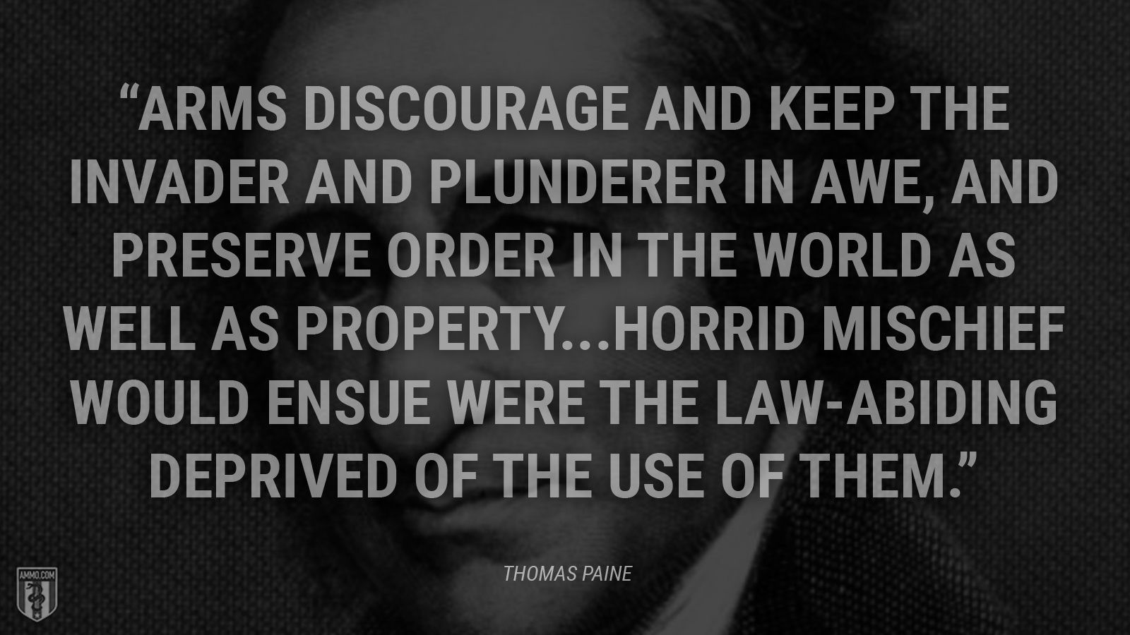 “Arms discourage and keep the invader and plunderer in awe, and preserve order in the world as well as property. Horrid mischief would ensue were the law-abiding deprived of the use of them.” - Thomas Paine