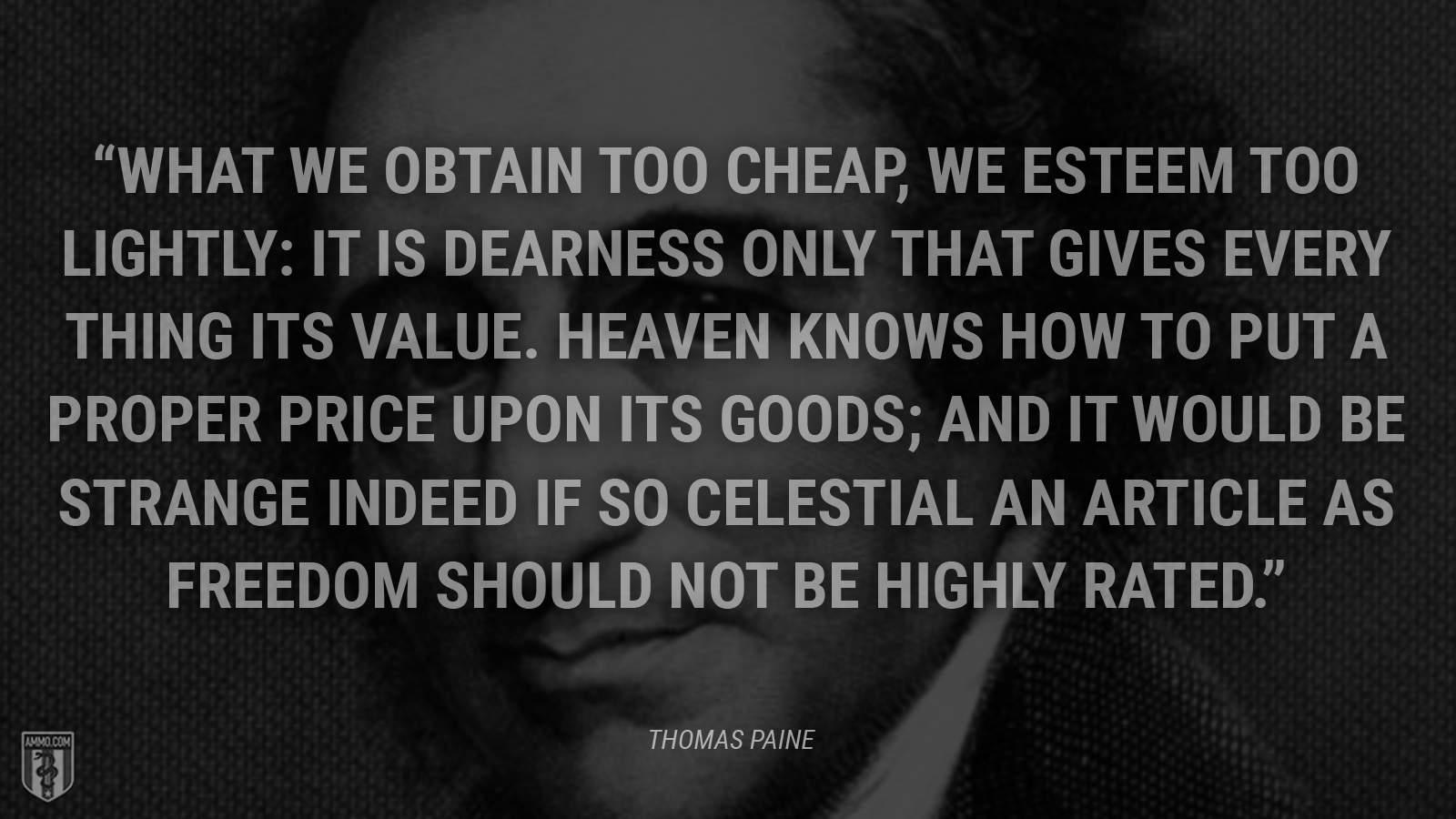 “What we obtain too cheap, we esteem too lightly: it is dearness only that gives every thing its value. Heaven knows how to put a proper price upon its goods; and it would be strange indeed if so celestial an article as freedom should not be highly rated.” - Thomas Paine