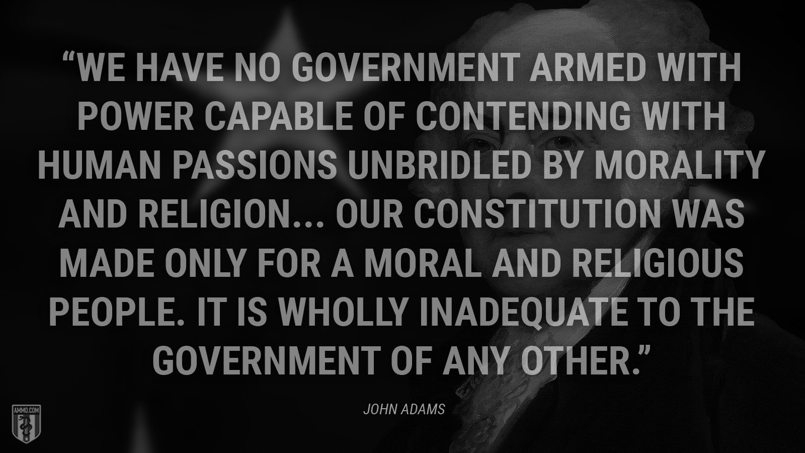 “We have no government armed with power capable of contending with human passions unbridled by morality and religion... Our Constitution was made only for a moral and religious people. It is wholly inadequate to the government of any other.” - John Adams