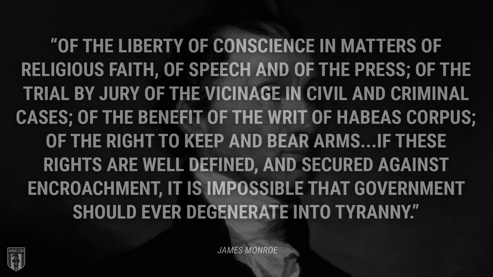 “Of the liberty of conscience in matters of religious faith, of speech and of the press; of the trial by jury of the vicinage in civil and criminal cases; of the benefit of the writ of habeas corpus; of the right to keep and bear arms. If these rights are well defined, and secured against encroachment, it is impossible that government should ever degenerate into tyranny.” - James Monroe