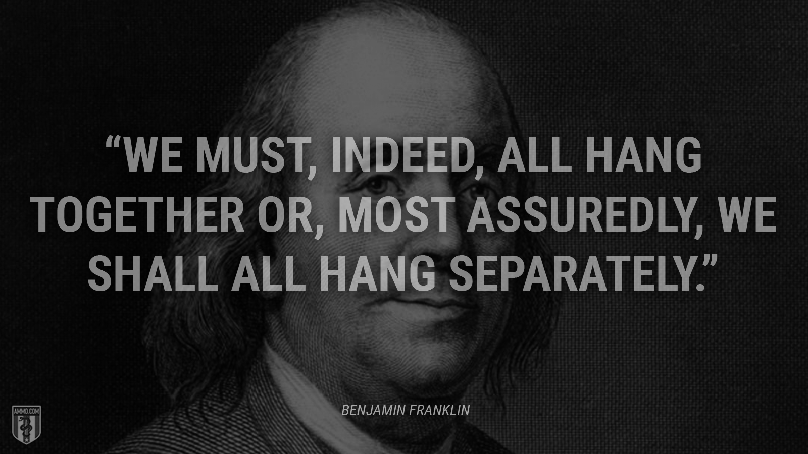 “We must, indeed, all hang together or, most assuredly, we shall all hang separately.” - Ben Franklin